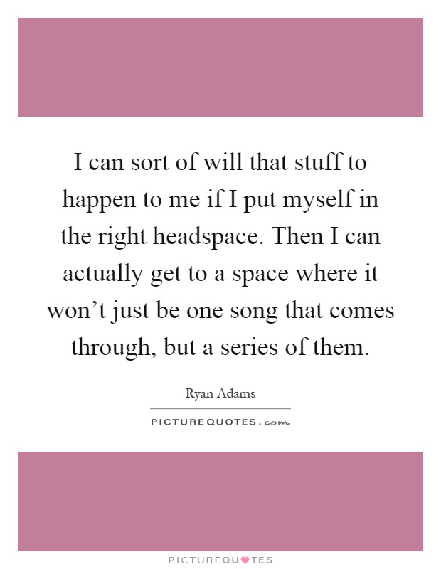 I can sort of will that stuff to happen to me if I put myself in the right headspace. Then I can actually get to a space where it won't just be one song that comes through, but a series of them Picture Quote #1