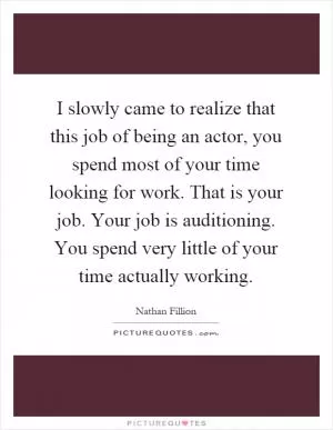I slowly came to realize that this job of being an actor, you spend most of your time looking for work. That is your job. Your job is auditioning. You spend very little of your time actually working Picture Quote #1