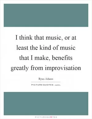 I think that music, or at least the kind of music that I make, benefits greatly from improvisation Picture Quote #1