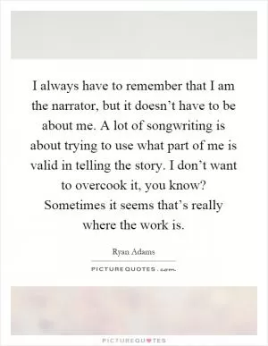 I always have to remember that I am the narrator, but it doesn’t have to be about me. A lot of songwriting is about trying to use what part of me is valid in telling the story. I don’t want to overcook it, you know? Sometimes it seems that’s really where the work is Picture Quote #1