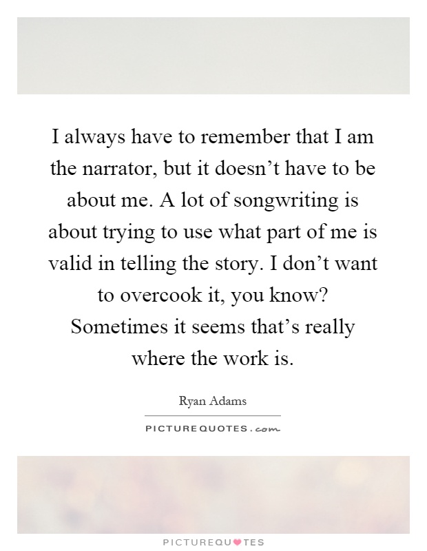 I always have to remember that I am the narrator, but it doesn't have to be about me. A lot of songwriting is about trying to use what part of me is valid in telling the story. I don't want to overcook it, you know? Sometimes it seems that's really where the work is Picture Quote #1