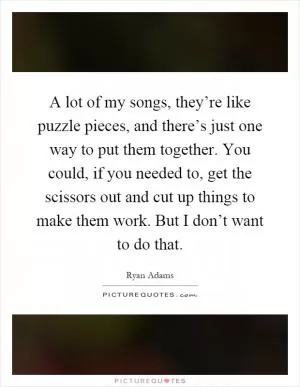 A lot of my songs, they’re like puzzle pieces, and there’s just one way to put them together. You could, if you needed to, get the scissors out and cut up things to make them work. But I don’t want to do that Picture Quote #1
