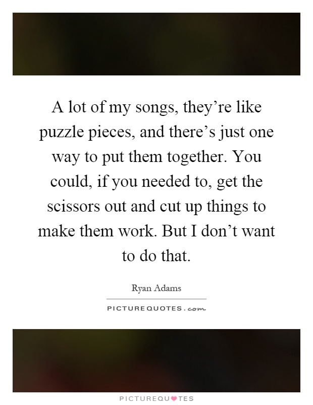 A lot of my songs, they're like puzzle pieces, and there's just one way to put them together. You could, if you needed to, get the scissors out and cut up things to make them work. But I don't want to do that Picture Quote #1