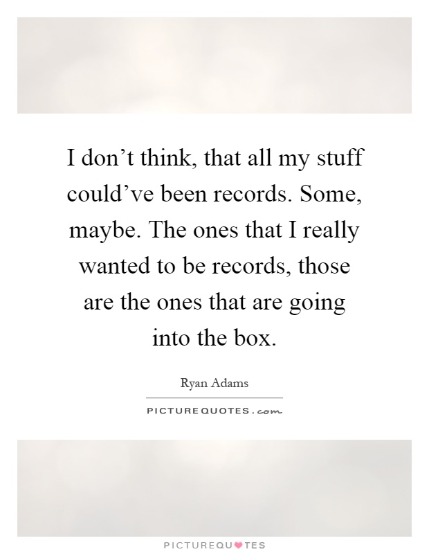 I don't think, that all my stuff could've been records. Some, maybe. The ones that I really wanted to be records, those are the ones that are going into the box Picture Quote #1