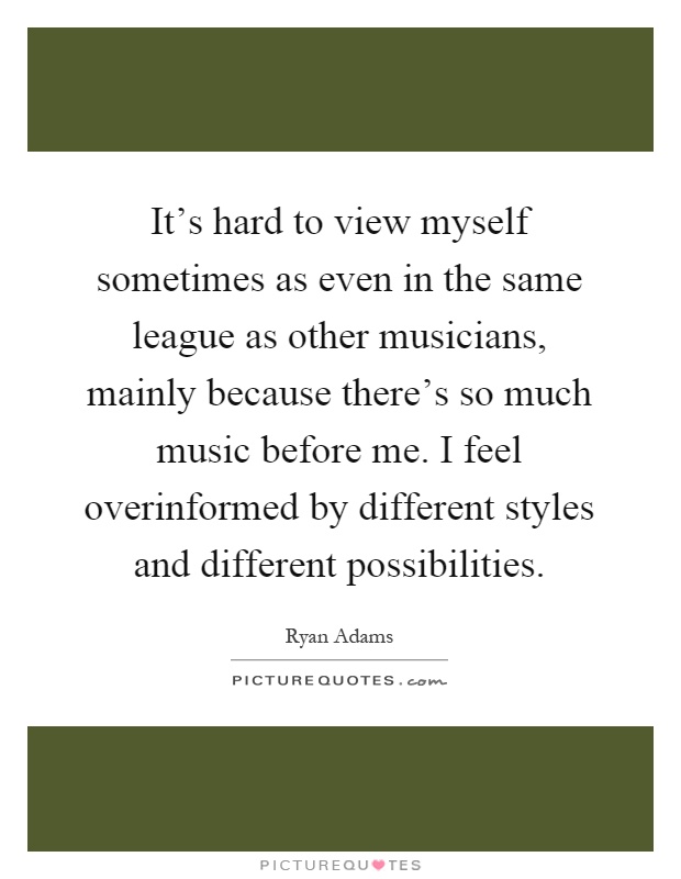 It's hard to view myself sometimes as even in the same league as other musicians, mainly because there's so much music before me. I feel overinformed by different styles and different possibilities Picture Quote #1