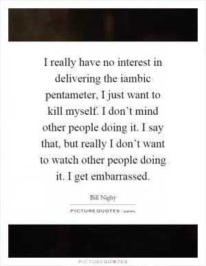 I really have no interest in delivering the iambic pentameter, I just want to kill myself. I don’t mind other people doing it. I say that, but really I don’t want to watch other people doing it. I get embarrassed Picture Quote #1