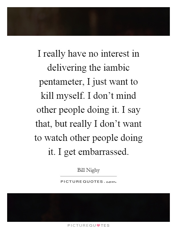 I really have no interest in delivering the iambic pentameter, I just want to kill myself. I don't mind other people doing it. I say that, but really I don't want to watch other people doing it. I get embarrassed Picture Quote #1
