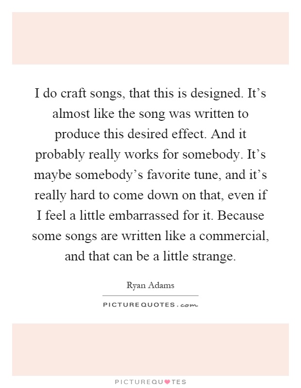 I do craft songs, that this is designed. It's almost like the song was written to produce this desired effect. And it probably really works for somebody. It's maybe somebody's favorite tune, and it's really hard to come down on that, even if I feel a little embarrassed for it. Because some songs are written like a commercial, and that can be a little strange Picture Quote #1