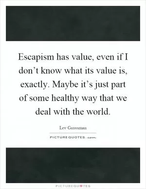 Escapism has value, even if I don’t know what its value is, exactly. Maybe it’s just part of some healthy way that we deal with the world Picture Quote #1