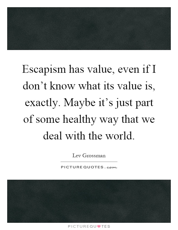 Escapism has value, even if I don't know what its value is, exactly. Maybe it's just part of some healthy way that we deal with the world Picture Quote #1