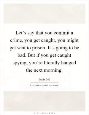 Let’s say that you commit a crime, you get caught, you might get sent to prison. It’s going to be bad. But if you get caught spying, you’re literally hanged the next morning Picture Quote #1