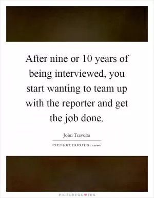 After nine or 10 years of being interviewed, you start wanting to team up with the reporter and get the job done Picture Quote #1