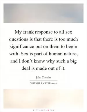 My frank response to all sex questions is that there is too much significance put on them to begin with. Sex is part of human nature, and I don’t know why such a big deal is made out of it Picture Quote #1
