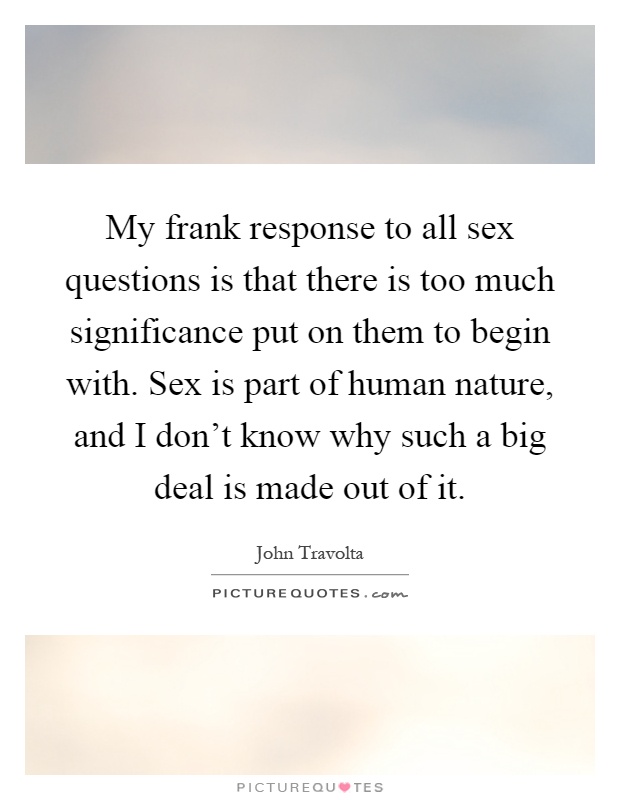 My frank response to all sex questions is that there is too much significance put on them to begin with. Sex is part of human nature, and I don't know why such a big deal is made out of it Picture Quote #1
