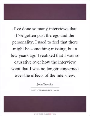 I’ve done so many interviews that I’ve gotten past the ego and the personality. I used to feel that there might be something missing, but a few years ago I realized that I was so causative over how the interview went that I was no longer concerned over the effects of the interview Picture Quote #1