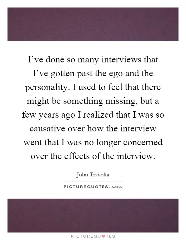 I've done so many interviews that I've gotten past the ego and the personality. I used to feel that there might be something missing, but a few years ago I realized that I was so causative over how the interview went that I was no longer concerned over the effects of the interview Picture Quote #1
