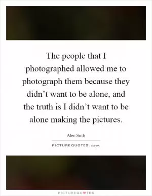 The people that I photographed allowed me to photograph them because they didn’t want to be alone, and the truth is I didn’t want to be alone making the pictures Picture Quote #1