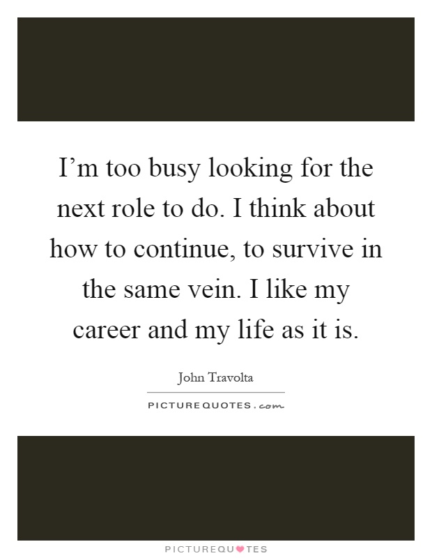 I'm too busy looking for the next role to do. I think about how to continue, to survive in the same vein. I like my career and my life as it is Picture Quote #1