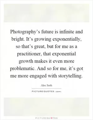 Photography’s future is infinite and bright. It’s growing exponentially, so that’s great, but for me as a practitioner, that exponential growth makes it even more problematic. And so for me, it’s got me more engaged with storytelling Picture Quote #1