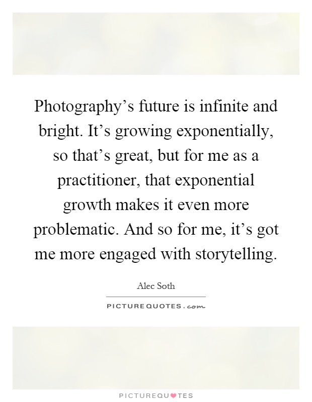 Photography's future is infinite and bright. It's growing exponentially, so that's great, but for me as a practitioner, that exponential growth makes it even more problematic. And so for me, it's got me more engaged with storytelling Picture Quote #1