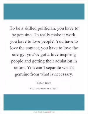 To be a skilled politician, you have to be genuine. To really make it work, you have to love people. You have to love the contact, you have to love the energy, you’ve gotta love inspiring people and getting their adulation in return. You can’t separate what’s genuine from what is necessary Picture Quote #1