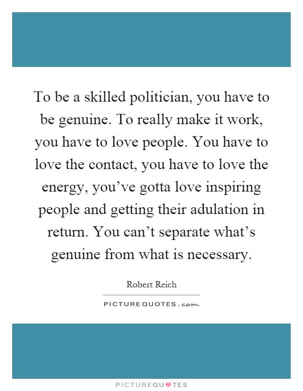 To be a skilled politician, you have to be genuine. To really make it work, you have to love people. You have to love the contact, you have to love the energy, you've gotta love inspiring people and getting their adulation in return. You can't separate what's genuine from what is necessary Picture Quote #1