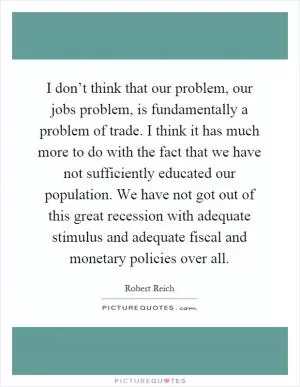 I don’t think that our problem, our jobs problem, is fundamentally a problem of trade. I think it has much more to do with the fact that we have not sufficiently educated our population. We have not got out of this great recession with adequate stimulus and adequate fiscal and monetary policies over all Picture Quote #1
