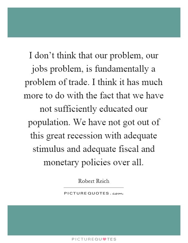 I don't think that our problem, our jobs problem, is fundamentally a problem of trade. I think it has much more to do with the fact that we have not sufficiently educated our population. We have not got out of this great recession with adequate stimulus and adequate fiscal and monetary policies over all Picture Quote #1