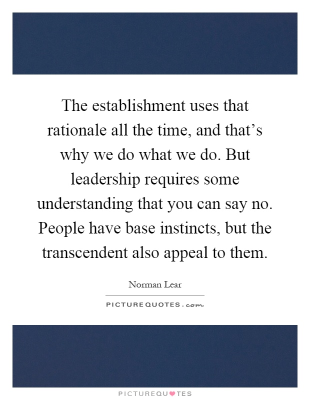 The establishment uses that rationale all the time, and that's why we do what we do. But leadership requires some understanding that you can say no. People have base instincts, but the transcendent also appeal to them Picture Quote #1