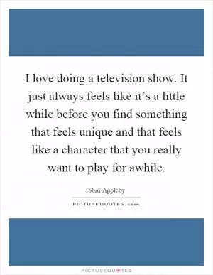 I love doing a television show. It just always feels like it’s a little while before you find something that feels unique and that feels like a character that you really want to play for awhile Picture Quote #1