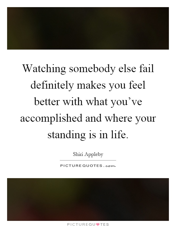 Watching somebody else fail definitely makes you feel better with what you've accomplished and where your standing is in life Picture Quote #1
