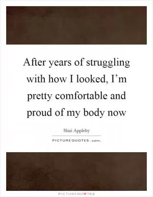After years of struggling with how I looked, I’m pretty comfortable and proud of my body now Picture Quote #1