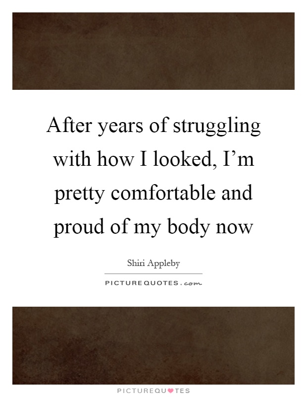 After years of struggling with how I looked, I'm pretty comfortable and proud of my body now Picture Quote #1