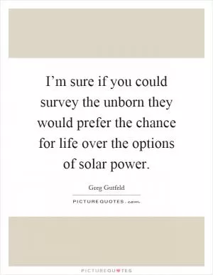 I’m sure if you could survey the unborn they would prefer the chance for life over the options of solar power Picture Quote #1