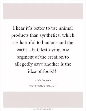 I hear it’s better to use animal products than synthetics, which are harmful to humans and the earth... but destroying one segment of the creation to allegedly save another is the idea of fools!!! Picture Quote #1