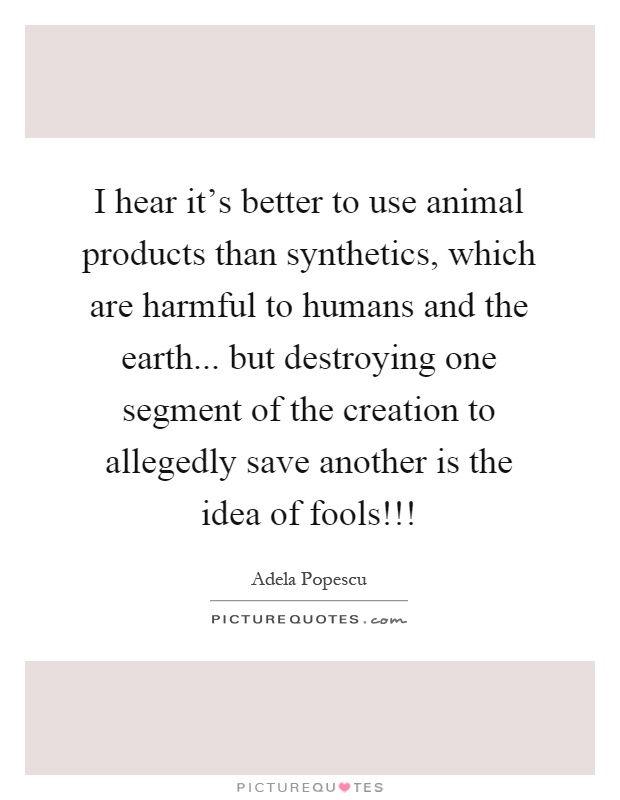 I hear it's better to use animal products than synthetics, which are harmful to humans and the earth... but destroying one segment of the creation to allegedly save another is the idea of fools!!! Picture Quote #1