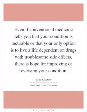 Even if conventional medicine tells you that your condition is incurable or that your only option is to live a life dependent on drugs with troublesome side effects, there is hope for improving or reversing your condition Picture Quote #1
