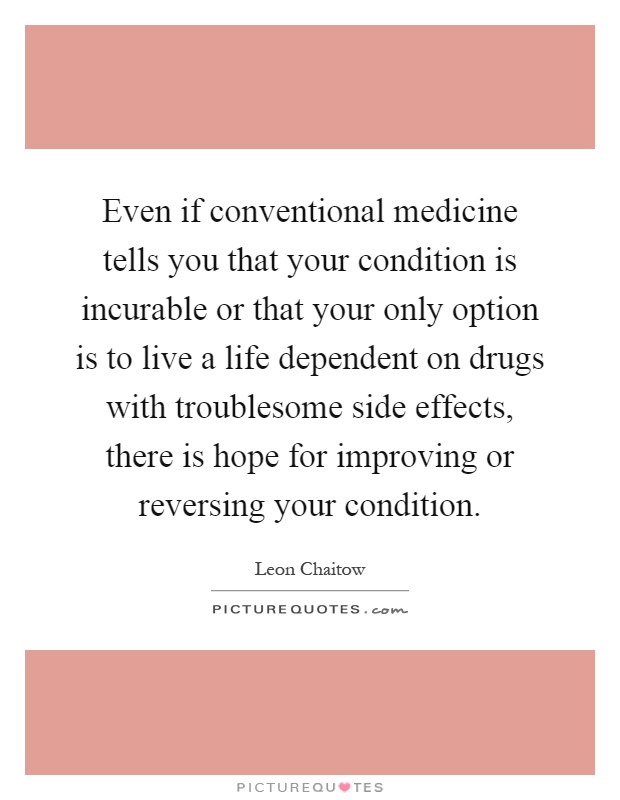 Even if conventional medicine tells you that your condition is incurable or that your only option is to live a life dependent on drugs with troublesome side effects, there is hope for improving or reversing your condition Picture Quote #1