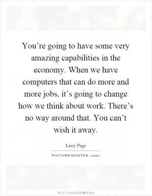 You’re going to have some very amazing capabilities in the economy. When we have computers that can do more and more jobs, it’s going to change how we think about work. There’s no way around that. You can’t wish it away Picture Quote #1