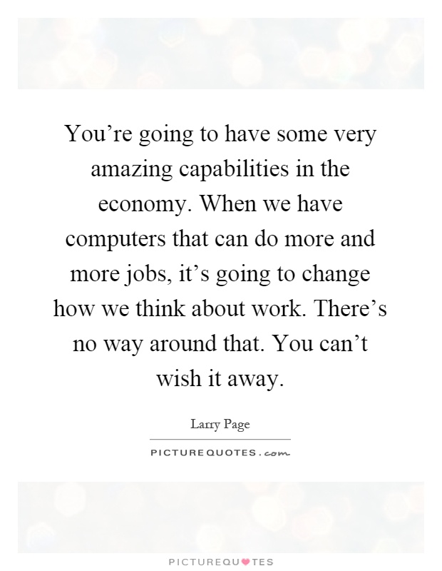 You're going to have some very amazing capabilities in the economy. When we have computers that can do more and more jobs, it's going to change how we think about work. There's no way around that. You can't wish it away Picture Quote #1