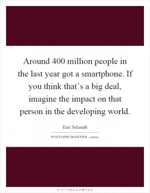 Around 400 million people in the last year got a smartphone. If you think that’s a big deal, imagine the impact on that person in the developing world Picture Quote #1