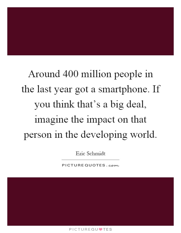 Around 400 million people in the last year got a smartphone. If you think that's a big deal, imagine the impact on that person in the developing world Picture Quote #1