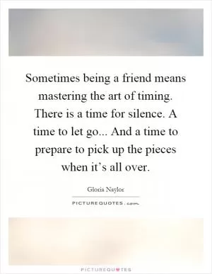 Sometimes being a friend means mastering the art of timing. There is a time for silence. A time to let go... And a time to prepare to pick up the pieces when it’s all over Picture Quote #1