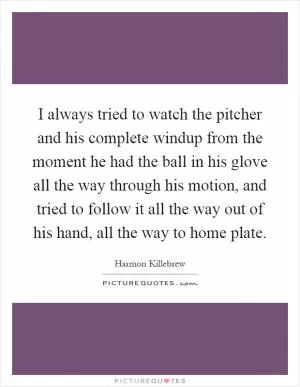 I always tried to watch the pitcher and his complete windup from the moment he had the ball in his glove all the way through his motion, and tried to follow it all the way out of his hand, all the way to home plate Picture Quote #1
