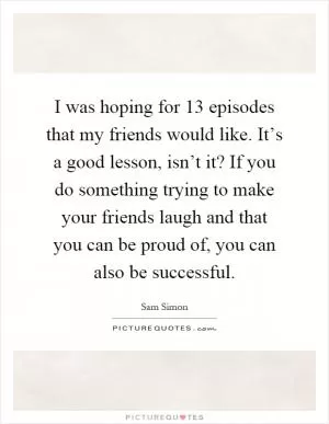 I was hoping for 13 episodes that my friends would like. It’s a good lesson, isn’t it? If you do something trying to make your friends laugh and that you can be proud of, you can also be successful Picture Quote #1