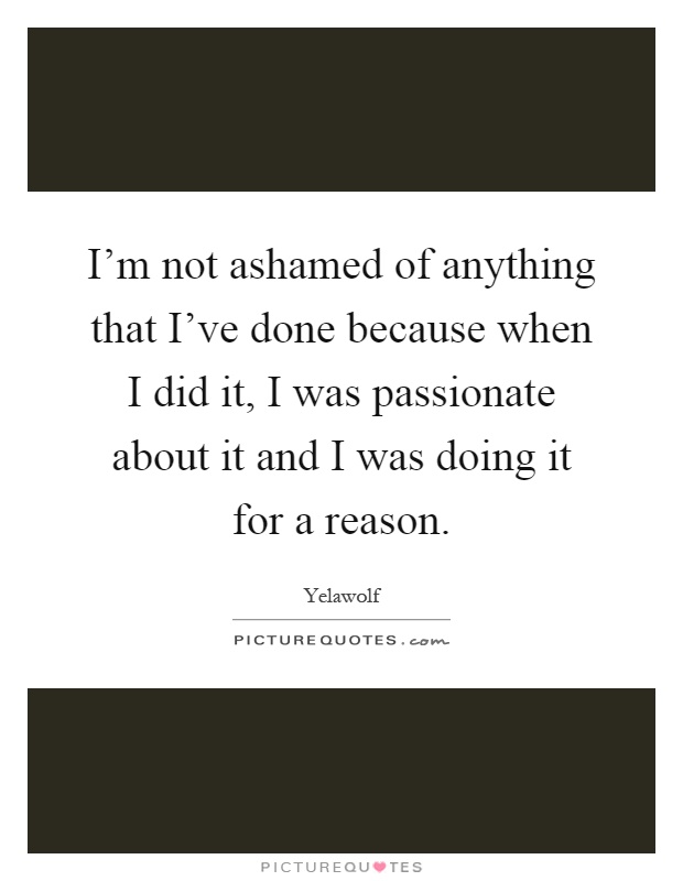 I'm not ashamed of anything that I've done because when I did it, I was passionate about it and I was doing it for a reason Picture Quote #1