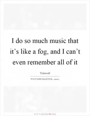I do so much music that it’s like a fog, and I can’t even remember all of it Picture Quote #1