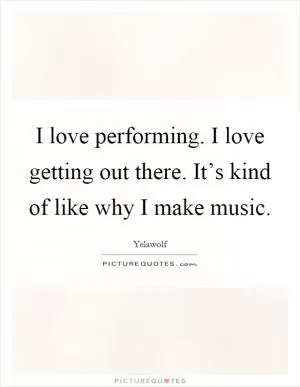 I love performing. I love getting out there. It’s kind of like why I make music Picture Quote #1