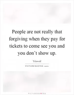 People are not really that forgiving when they pay for tickets to come see you and you don’t show up Picture Quote #1