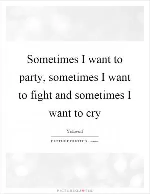 Sometimes I want to party, sometimes I want to fight and sometimes I want to cry Picture Quote #1